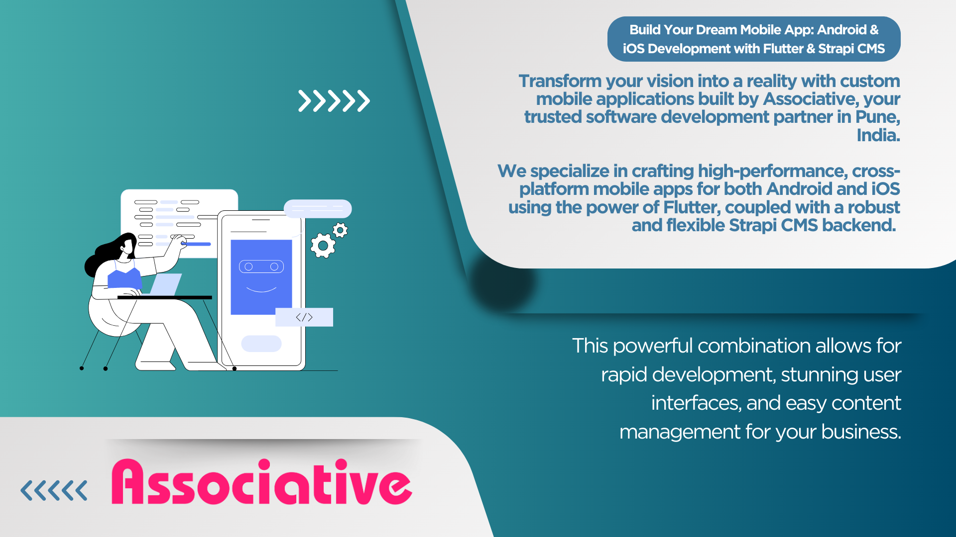 Build Your Dream Mobile App: Android & iOS Development with Flutter & Strapi CMS Transform your vision into a reality with custom mobile applications built by Associative, your trusted software development partner in Pune, India.